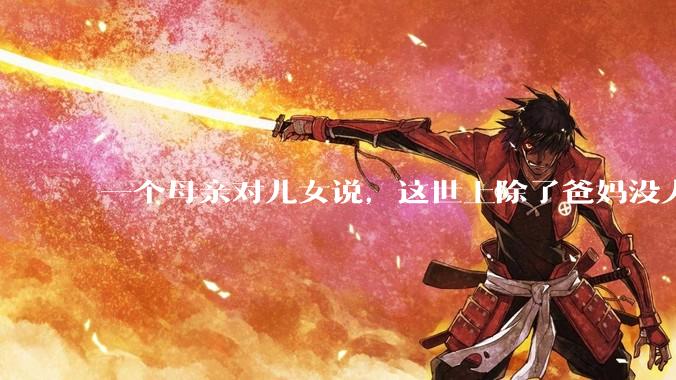 一个母亲对儿女说，这世上除了爸妈没人真心希望你们好。请问你怎么看？